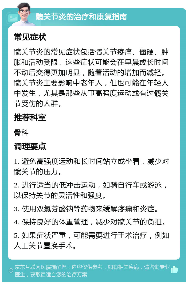 髋关节炎的治疗和康复指南 常见症状 髋关节炎的常见症状包括髋关节疼痛、僵硬、肿胀和活动受限。这些症状可能会在早晨或长时间不动后变得更加明显，随着活动的增加而减轻。髋关节炎主要影响中老年人，但也可能在年轻人中发生，尤其是那些从事高强度运动或有过髋关节受伤的人群。 推荐科室 骨科 调理要点 1. 避免高强度运动和长时间站立或坐着，减少对髋关节的压力。 2. 进行适当的低冲击运动，如骑自行车或游泳，以保持关节的灵活性和强度。 3. 使用双氯芬酸钠等药物来缓解疼痛和炎症。 4. 保持良好的体重管理，减少对髋关节的负担。 5. 如果症状严重，可能需要进行手术治疗，例如人工关节置换手术。