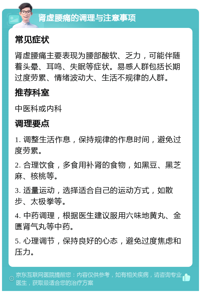 肾虚腰痛的调理与注意事项 常见症状 肾虚腰痛主要表现为腰部酸软、乏力，可能伴随着头晕、耳鸣、失眠等症状。易感人群包括长期过度劳累、情绪波动大、生活不规律的人群。 推荐科室 中医科或内科 调理要点 1. 调整生活作息，保持规律的作息时间，避免过度劳累。 2. 合理饮食，多食用补肾的食物，如黑豆、黑芝麻、核桃等。 3. 适量运动，选择适合自己的运动方式，如散步、太极拳等。 4. 中药调理，根据医生建议服用六味地黄丸、金匮肾气丸等中药。 5. 心理调节，保持良好的心态，避免过度焦虑和压力。