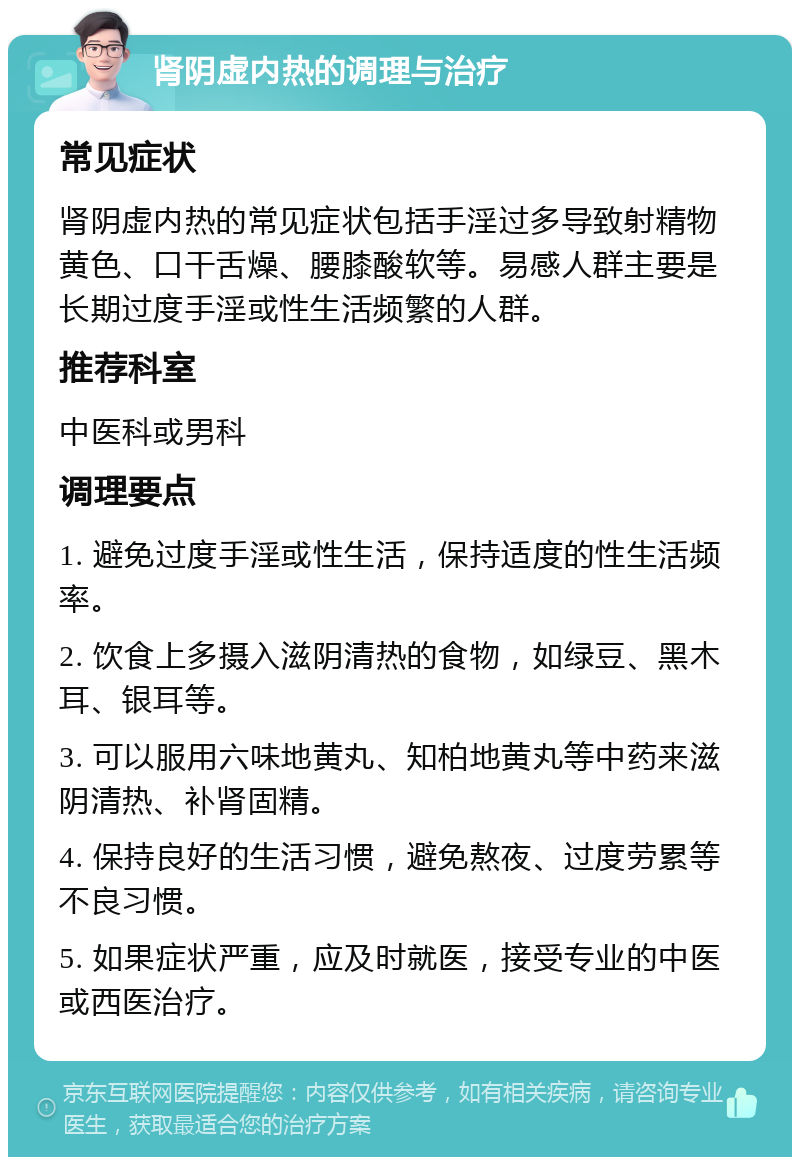 肾阴虚内热的调理与治疗 常见症状 肾阴虚内热的常见症状包括手淫过多导致射精物黄色、口干舌燥、腰膝酸软等。易感人群主要是长期过度手淫或性生活频繁的人群。 推荐科室 中医科或男科 调理要点 1. 避免过度手淫或性生活，保持适度的性生活频率。 2. 饮食上多摄入滋阴清热的食物，如绿豆、黑木耳、银耳等。 3. 可以服用六味地黄丸、知柏地黄丸等中药来滋阴清热、补肾固精。 4. 保持良好的生活习惯，避免熬夜、过度劳累等不良习惯。 5. 如果症状严重，应及时就医，接受专业的中医或西医治疗。