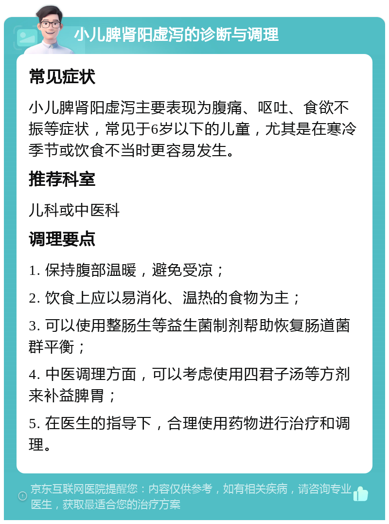 小儿脾肾阳虚泻的诊断与调理 常见症状 小儿脾肾阳虚泻主要表现为腹痛、呕吐、食欲不振等症状，常见于6岁以下的儿童，尤其是在寒冷季节或饮食不当时更容易发生。 推荐科室 儿科或中医科 调理要点 1. 保持腹部温暖，避免受凉； 2. 饮食上应以易消化、温热的食物为主； 3. 可以使用整肠生等益生菌制剂帮助恢复肠道菌群平衡； 4. 中医调理方面，可以考虑使用四君子汤等方剂来补益脾胃； 5. 在医生的指导下，合理使用药物进行治疗和调理。