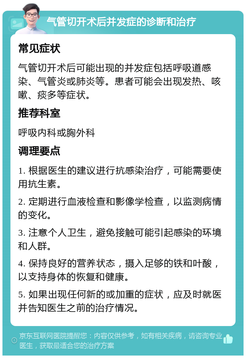 气管切开术后并发症的诊断和治疗 常见症状 气管切开术后可能出现的并发症包括呼吸道感染、气管炎或肺炎等。患者可能会出现发热、咳嗽、痰多等症状。 推荐科室 呼吸内科或胸外科 调理要点 1. 根据医生的建议进行抗感染治疗，可能需要使用抗生素。 2. 定期进行血液检查和影像学检查，以监测病情的变化。 3. 注意个人卫生，避免接触可能引起感染的环境和人群。 4. 保持良好的营养状态，摄入足够的铁和叶酸，以支持身体的恢复和健康。 5. 如果出现任何新的或加重的症状，应及时就医并告知医生之前的治疗情况。