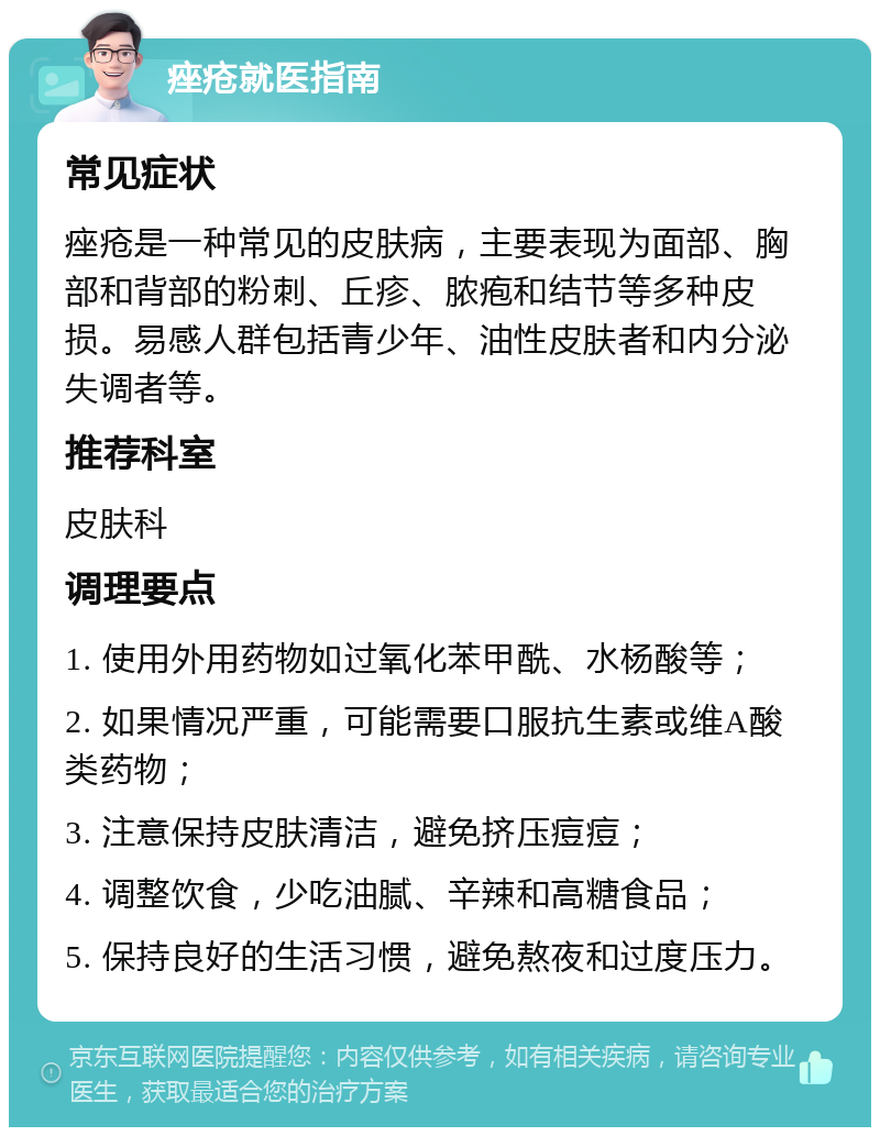 痤疮就医指南 常见症状 痤疮是一种常见的皮肤病，主要表现为面部、胸部和背部的粉刺、丘疹、脓疱和结节等多种皮损。易感人群包括青少年、油性皮肤者和内分泌失调者等。 推荐科室 皮肤科 调理要点 1. 使用外用药物如过氧化苯甲酰、水杨酸等； 2. 如果情况严重，可能需要口服抗生素或维A酸类药物； 3. 注意保持皮肤清洁，避免挤压痘痘； 4. 调整饮食，少吃油腻、辛辣和高糖食品； 5. 保持良好的生活习惯，避免熬夜和过度压力。