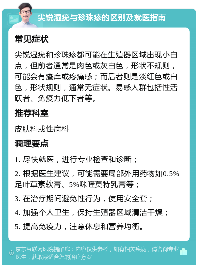 尖锐湿疣与珍珠疹的区别及就医指南 常见症状 尖锐湿疣和珍珠疹都可能在生殖器区域出现小白点，但前者通常是肉色或灰白色，形状不规则，可能会有瘙痒或疼痛感；而后者则是淡红色或白色，形状规则，通常无症状。易感人群包括性活跃者、免疫力低下者等。 推荐科室 皮肤科或性病科 调理要点 1. 尽快就医，进行专业检查和诊断； 2. 根据医生建议，可能需要局部外用药物如0.5%足叶草素软膏、5%咪喹莫特乳膏等； 3. 在治疗期间避免性行为，使用安全套； 4. 加强个人卫生，保持生殖器区域清洁干燥； 5. 提高免疫力，注意休息和营养均衡。