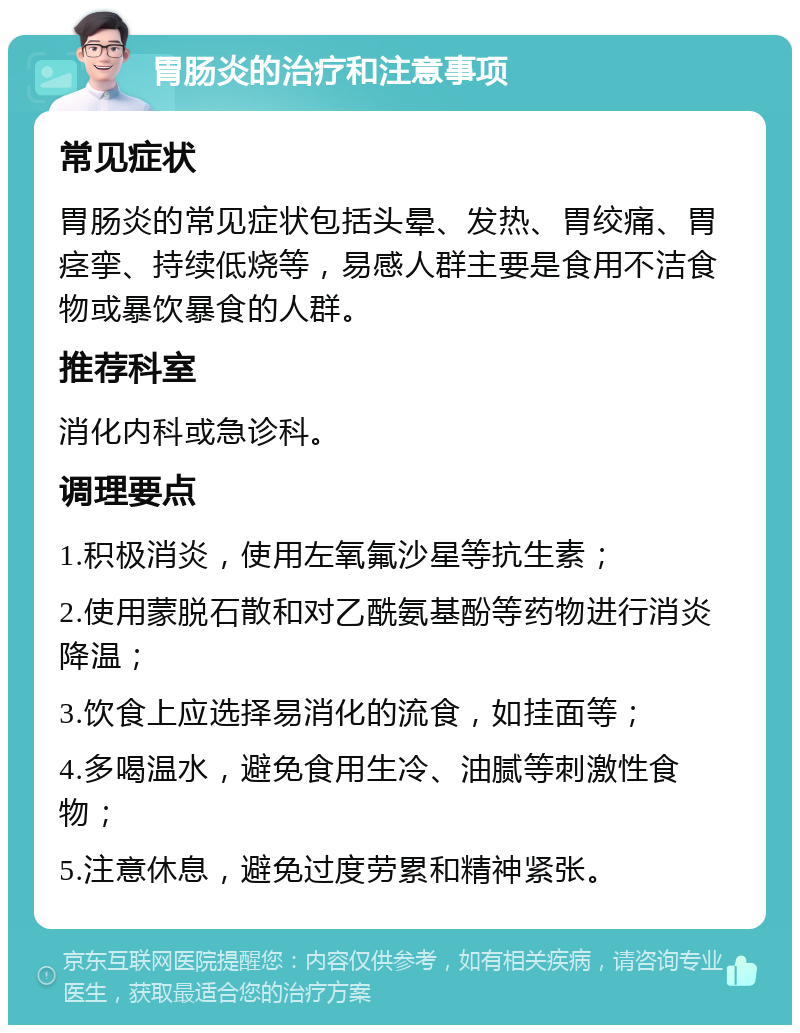 胃肠炎的治疗和注意事项 常见症状 胃肠炎的常见症状包括头晕、发热、胃绞痛、胃痉挛、持续低烧等，易感人群主要是食用不洁食物或暴饮暴食的人群。 推荐科室 消化内科或急诊科。 调理要点 1.积极消炎，使用左氧氟沙星等抗生素； 2.使用蒙脱石散和对乙酰氨基酚等药物进行消炎降温； 3.饮食上应选择易消化的流食，如挂面等； 4.多喝温水，避免食用生冷、油腻等刺激性食物； 5.注意休息，避免过度劳累和精神紧张。