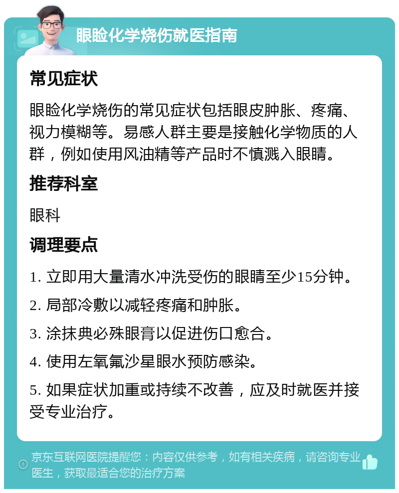 眼睑化学烧伤就医指南 常见症状 眼睑化学烧伤的常见症状包括眼皮肿胀、疼痛、视力模糊等。易感人群主要是接触化学物质的人群，例如使用风油精等产品时不慎溅入眼睛。 推荐科室 眼科 调理要点 1. 立即用大量清水冲洗受伤的眼睛至少15分钟。 2. 局部冷敷以减轻疼痛和肿胀。 3. 涂抹典必殊眼膏以促进伤口愈合。 4. 使用左氧氟沙星眼水预防感染。 5. 如果症状加重或持续不改善，应及时就医并接受专业治疗。