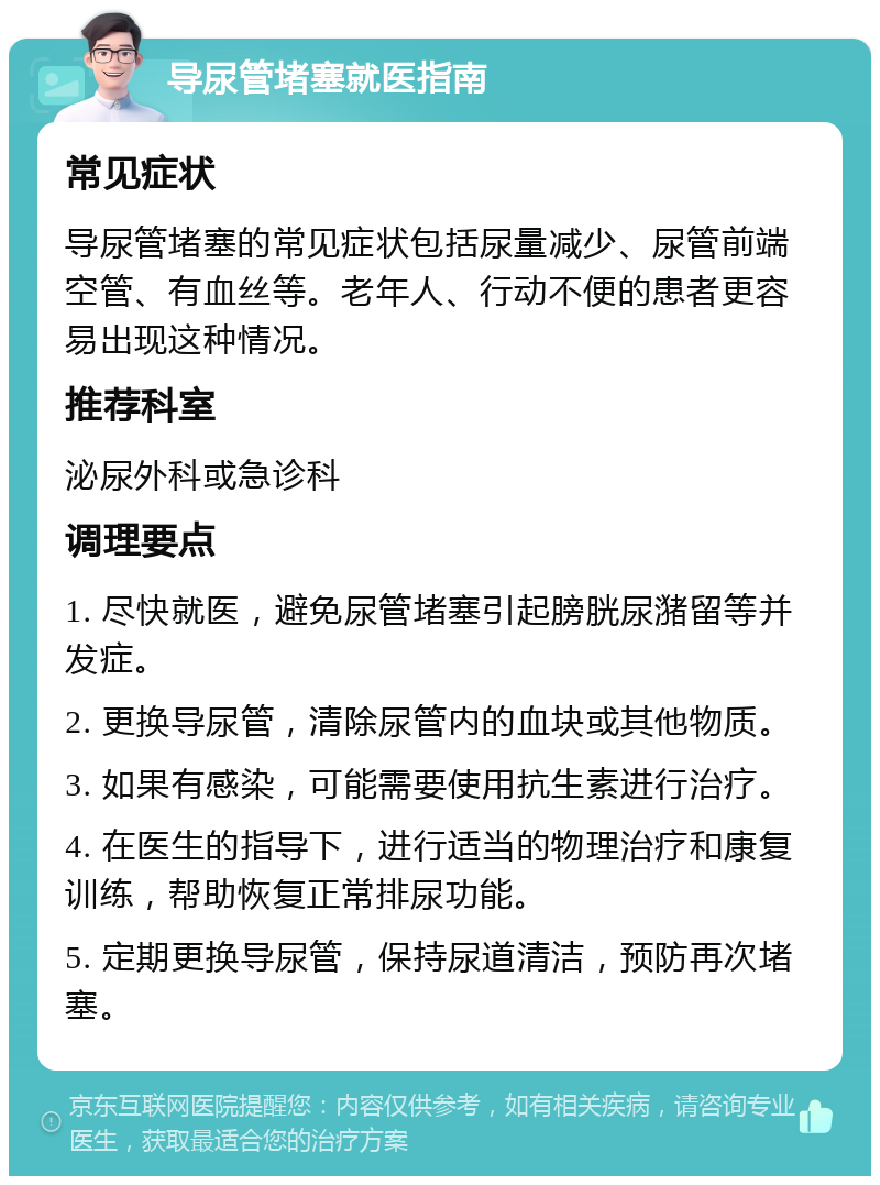 导尿管堵塞就医指南 常见症状 导尿管堵塞的常见症状包括尿量减少、尿管前端空管、有血丝等。老年人、行动不便的患者更容易出现这种情况。 推荐科室 泌尿外科或急诊科 调理要点 1. 尽快就医，避免尿管堵塞引起膀胱尿潴留等并发症。 2. 更换导尿管，清除尿管内的血块或其他物质。 3. 如果有感染，可能需要使用抗生素进行治疗。 4. 在医生的指导下，进行适当的物理治疗和康复训练，帮助恢复正常排尿功能。 5. 定期更换导尿管，保持尿道清洁，预防再次堵塞。