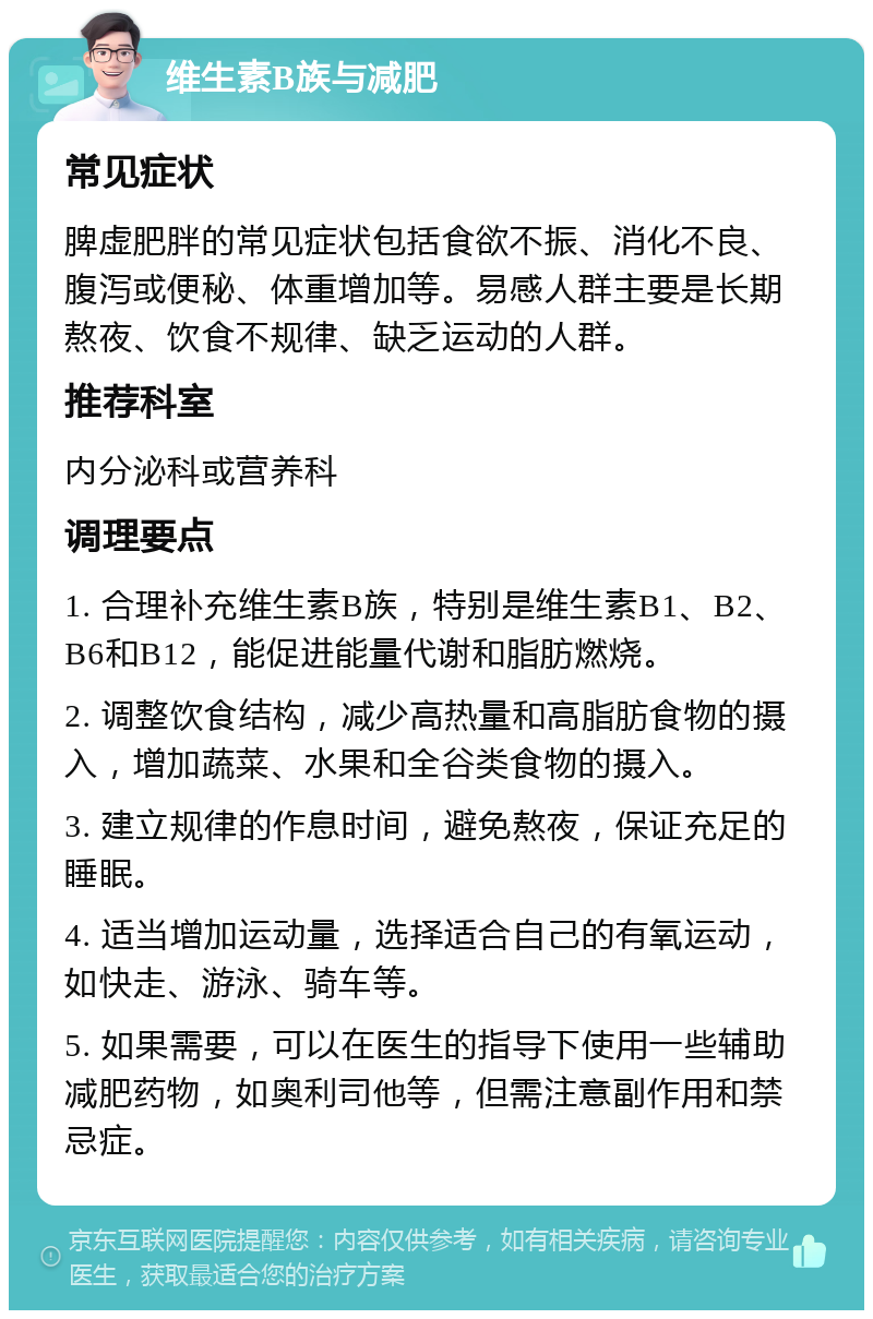 维生素B族与减肥 常见症状 脾虚肥胖的常见症状包括食欲不振、消化不良、腹泻或便秘、体重增加等。易感人群主要是长期熬夜、饮食不规律、缺乏运动的人群。 推荐科室 内分泌科或营养科 调理要点 1. 合理补充维生素B族，特别是维生素B1、B2、B6和B12，能促进能量代谢和脂肪燃烧。 2. 调整饮食结构，减少高热量和高脂肪食物的摄入，增加蔬菜、水果和全谷类食物的摄入。 3. 建立规律的作息时间，避免熬夜，保证充足的睡眠。 4. 适当增加运动量，选择适合自己的有氧运动，如快走、游泳、骑车等。 5. 如果需要，可以在医生的指导下使用一些辅助减肥药物，如奥利司他等，但需注意副作用和禁忌症。