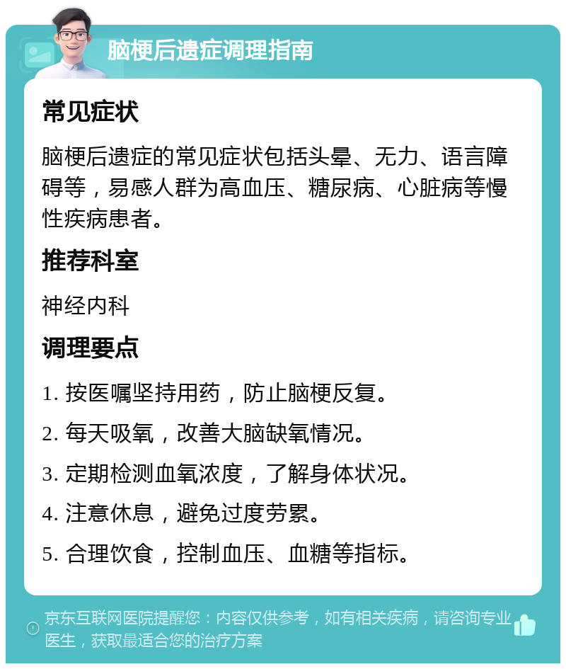 脑梗后遗症调理指南 常见症状 脑梗后遗症的常见症状包括头晕、无力、语言障碍等，易感人群为高血压、糖尿病、心脏病等慢性疾病患者。 推荐科室 神经内科 调理要点 1. 按医嘱坚持用药，防止脑梗反复。 2. 每天吸氧，改善大脑缺氧情况。 3. 定期检测血氧浓度，了解身体状况。 4. 注意休息，避免过度劳累。 5. 合理饮食，控制血压、血糖等指标。