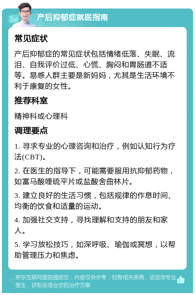 产后抑郁症就医指南 常见症状 产后抑郁症的常见症状包括情绪低落、失眠、流泪、自我评价过低、心慌、胸闷和胃肠道不适等。易感人群主要是新妈妈，尤其是生活环境不利于康复的女性。 推荐科室 精神科或心理科 调理要点 1. 寻求专业的心理咨询和治疗，例如认知行为疗法(CBT)。 2. 在医生的指导下，可能需要服用抗抑郁药物，如富马酸喹硫平片或盐酸舍曲林片。 3. 建立良好的生活习惯，包括规律的作息时间、均衡的饮食和适量的运动。 4. 加强社交支持，寻找理解和支持的朋友和家人。 5. 学习放松技巧，如深呼吸、瑜伽或冥想，以帮助管理压力和焦虑。