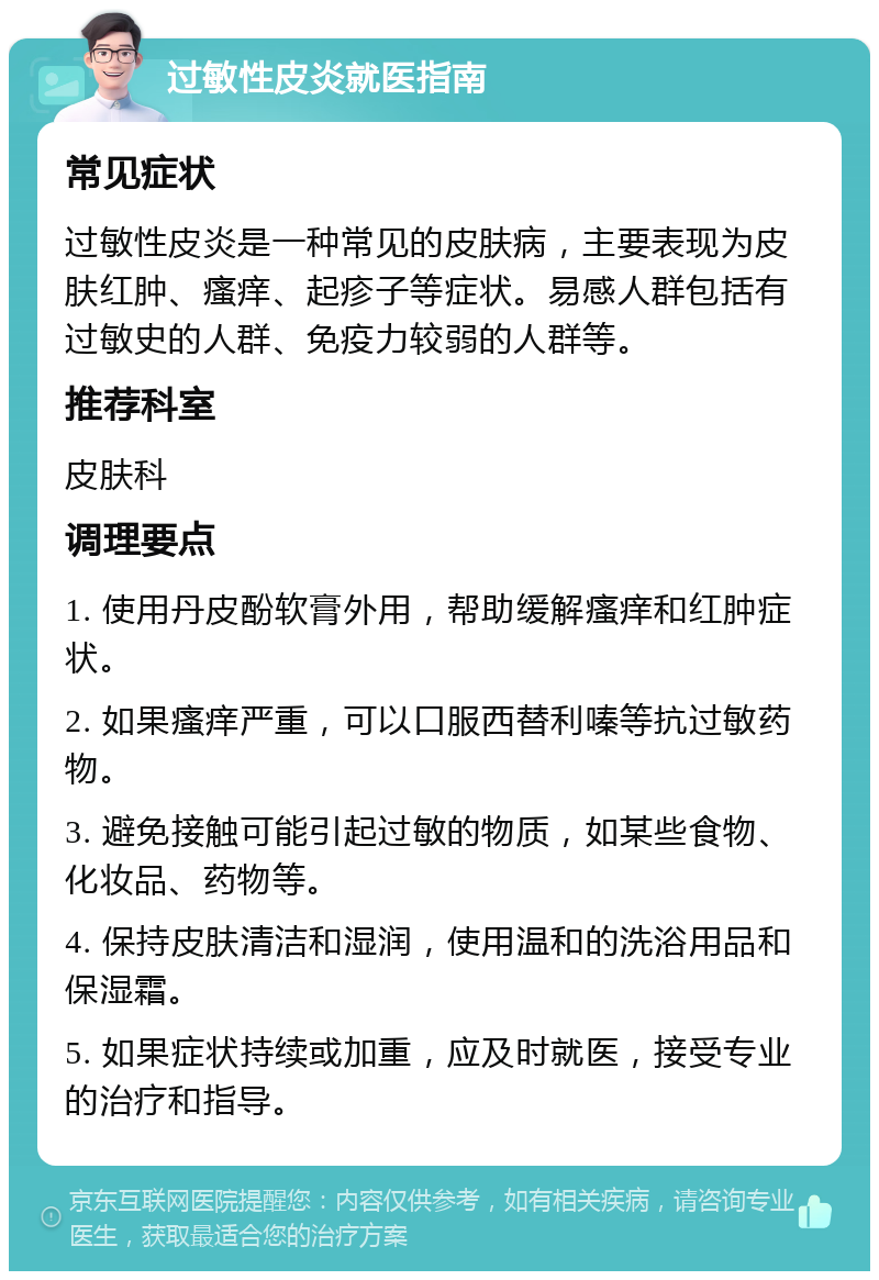 过敏性皮炎就医指南 常见症状 过敏性皮炎是一种常见的皮肤病，主要表现为皮肤红肿、瘙痒、起疹子等症状。易感人群包括有过敏史的人群、免疫力较弱的人群等。 推荐科室 皮肤科 调理要点 1. 使用丹皮酚软膏外用，帮助缓解瘙痒和红肿症状。 2. 如果瘙痒严重，可以口服西替利嗪等抗过敏药物。 3. 避免接触可能引起过敏的物质，如某些食物、化妆品、药物等。 4. 保持皮肤清洁和湿润，使用温和的洗浴用品和保湿霜。 5. 如果症状持续或加重，应及时就医，接受专业的治疗和指导。