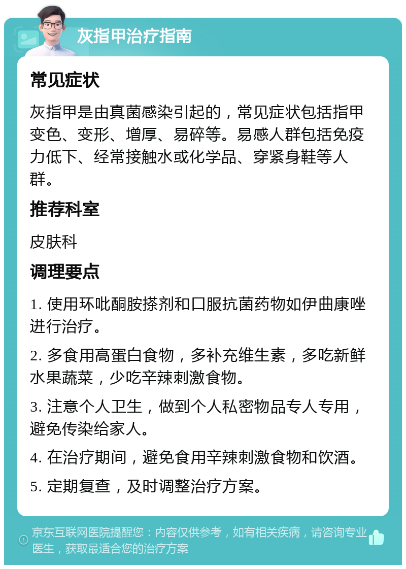 灰指甲治疗指南 常见症状 灰指甲是由真菌感染引起的，常见症状包括指甲变色、变形、增厚、易碎等。易感人群包括免疫力低下、经常接触水或化学品、穿紧身鞋等人群。 推荐科室 皮肤科 调理要点 1. 使用环吡酮胺搽剂和口服抗菌药物如伊曲康唑进行治疗。 2. 多食用高蛋白食物，多补充维生素，多吃新鲜水果蔬菜，少吃辛辣刺激食物。 3. 注意个人卫生，做到个人私密物品专人专用，避免传染给家人。 4. 在治疗期间，避免食用辛辣刺激食物和饮酒。 5. 定期复查，及时调整治疗方案。