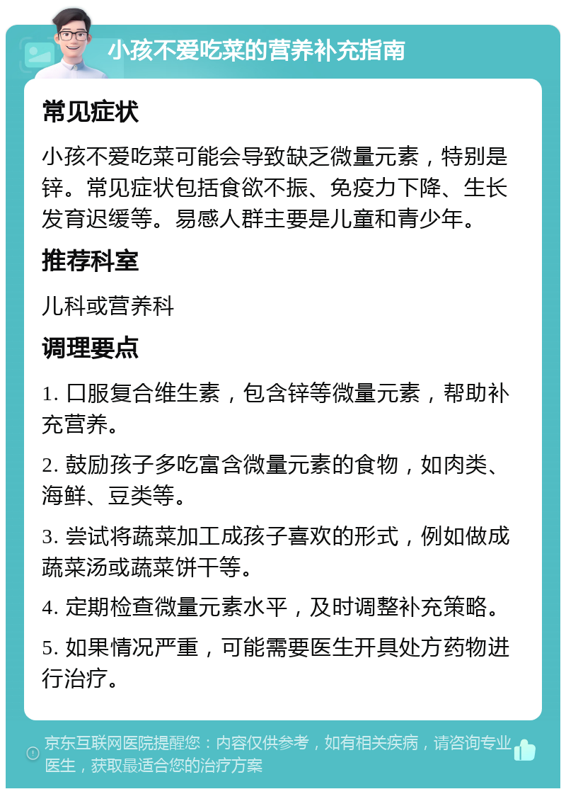 小孩不爱吃菜的营养补充指南 常见症状 小孩不爱吃菜可能会导致缺乏微量元素，特别是锌。常见症状包括食欲不振、免疫力下降、生长发育迟缓等。易感人群主要是儿童和青少年。 推荐科室 儿科或营养科 调理要点 1. 口服复合维生素，包含锌等微量元素，帮助补充营养。 2. 鼓励孩子多吃富含微量元素的食物，如肉类、海鲜、豆类等。 3. 尝试将蔬菜加工成孩子喜欢的形式，例如做成蔬菜汤或蔬菜饼干等。 4. 定期检查微量元素水平，及时调整补充策略。 5. 如果情况严重，可能需要医生开具处方药物进行治疗。