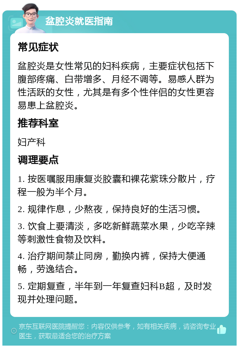 盆腔炎就医指南 常见症状 盆腔炎是女性常见的妇科疾病，主要症状包括下腹部疼痛、白带增多、月经不调等。易感人群为性活跃的女性，尤其是有多个性伴侣的女性更容易患上盆腔炎。 推荐科室 妇产科 调理要点 1. 按医嘱服用康复炎胶囊和裸花紫珠分散片，疗程一般为半个月。 2. 规律作息，少熬夜，保持良好的生活习惯。 3. 饮食上要清淡，多吃新鲜蔬菜水果，少吃辛辣等刺激性食物及饮料。 4. 治疗期间禁止同房，勤换内裤，保持大便通畅，劳逸结合。 5. 定期复查，半年到一年复查妇科B超，及时发现并处理问题。