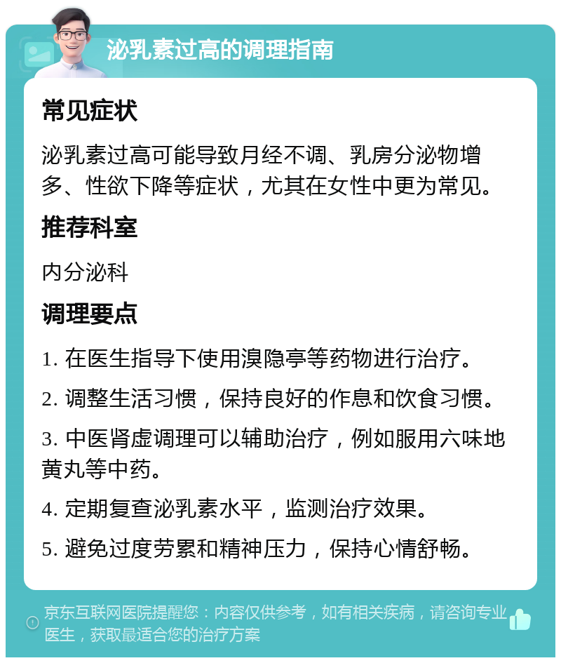 泌乳素过高的调理指南 常见症状 泌乳素过高可能导致月经不调、乳房分泌物增多、性欲下降等症状，尤其在女性中更为常见。 推荐科室 内分泌科 调理要点 1. 在医生指导下使用溴隐亭等药物进行治疗。 2. 调整生活习惯，保持良好的作息和饮食习惯。 3. 中医肾虚调理可以辅助治疗，例如服用六味地黄丸等中药。 4. 定期复查泌乳素水平，监测治疗效果。 5. 避免过度劳累和精神压力，保持心情舒畅。