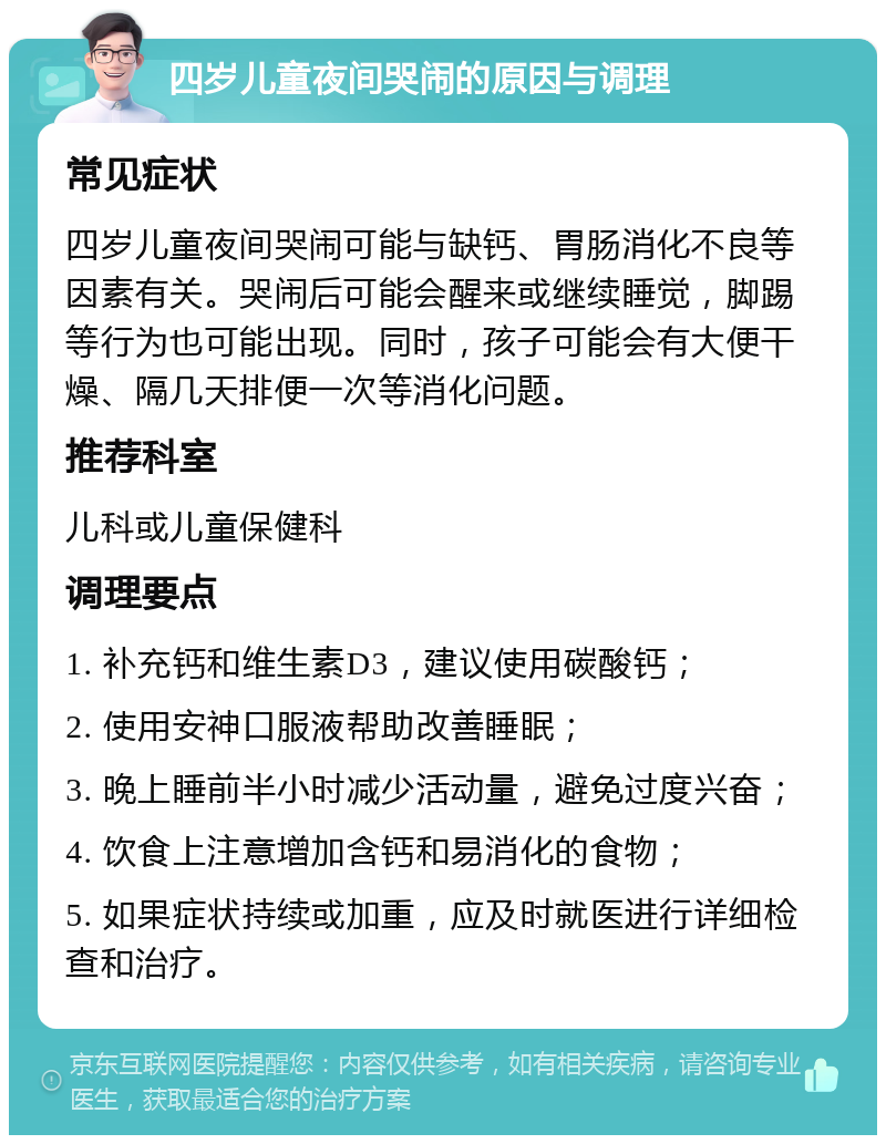 四岁儿童夜间哭闹的原因与调理 常见症状 四岁儿童夜间哭闹可能与缺钙、胃肠消化不良等因素有关。哭闹后可能会醒来或继续睡觉，脚踢等行为也可能出现。同时，孩子可能会有大便干燥、隔几天排便一次等消化问题。 推荐科室 儿科或儿童保健科 调理要点 1. 补充钙和维生素D3，建议使用碳酸钙； 2. 使用安神口服液帮助改善睡眠； 3. 晚上睡前半小时减少活动量，避免过度兴奋； 4. 饮食上注意增加含钙和易消化的食物； 5. 如果症状持续或加重，应及时就医进行详细检查和治疗。