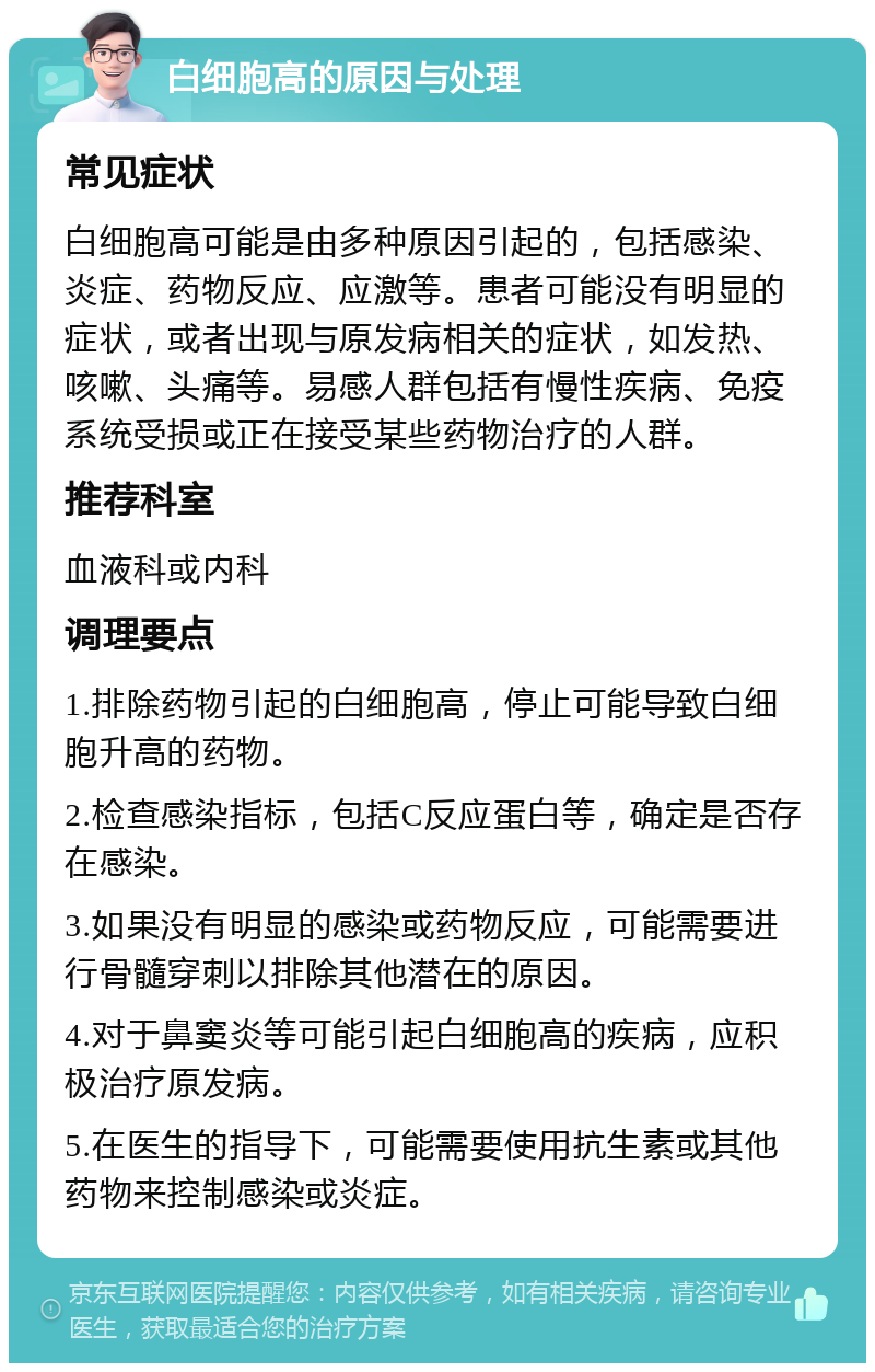 白细胞高的原因与处理 常见症状 白细胞高可能是由多种原因引起的，包括感染、炎症、药物反应、应激等。患者可能没有明显的症状，或者出现与原发病相关的症状，如发热、咳嗽、头痛等。易感人群包括有慢性疾病、免疫系统受损或正在接受某些药物治疗的人群。 推荐科室 血液科或内科 调理要点 1.排除药物引起的白细胞高，停止可能导致白细胞升高的药物。 2.检查感染指标，包括C反应蛋白等，确定是否存在感染。 3.如果没有明显的感染或药物反应，可能需要进行骨髓穿刺以排除其他潜在的原因。 4.对于鼻窦炎等可能引起白细胞高的疾病，应积极治疗原发病。 5.在医生的指导下，可能需要使用抗生素或其他药物来控制感染或炎症。