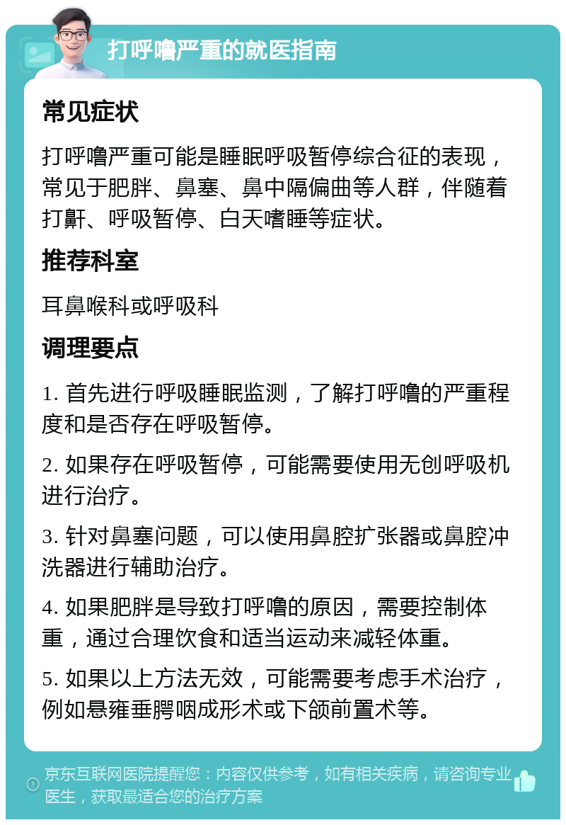 打呼噜严重的就医指南 常见症状 打呼噜严重可能是睡眠呼吸暂停综合征的表现，常见于肥胖、鼻塞、鼻中隔偏曲等人群，伴随着打鼾、呼吸暂停、白天嗜睡等症状。 推荐科室 耳鼻喉科或呼吸科 调理要点 1. 首先进行呼吸睡眠监测，了解打呼噜的严重程度和是否存在呼吸暂停。 2. 如果存在呼吸暂停，可能需要使用无创呼吸机进行治疗。 3. 针对鼻塞问题，可以使用鼻腔扩张器或鼻腔冲洗器进行辅助治疗。 4. 如果肥胖是导致打呼噜的原因，需要控制体重，通过合理饮食和适当运动来减轻体重。 5. 如果以上方法无效，可能需要考虑手术治疗，例如悬雍垂腭咽成形术或下颌前置术等。