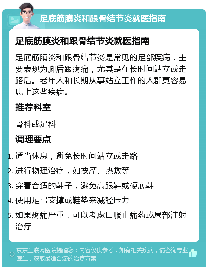 足底筋膜炎和跟骨结节炎就医指南 足底筋膜炎和跟骨结节炎就医指南 足底筋膜炎和跟骨结节炎是常见的足部疾病，主要表现为脚后跟疼痛，尤其是在长时间站立或走路后。老年人和长期从事站立工作的人群更容易患上这些疾病。 推荐科室 骨科或足科 调理要点 适当休息，避免长时间站立或走路 进行物理治疗，如按摩、热敷等 穿着合适的鞋子，避免高跟鞋或硬底鞋 使用足弓支撑或鞋垫来减轻压力 如果疼痛严重，可以考虑口服止痛药或局部注射治疗