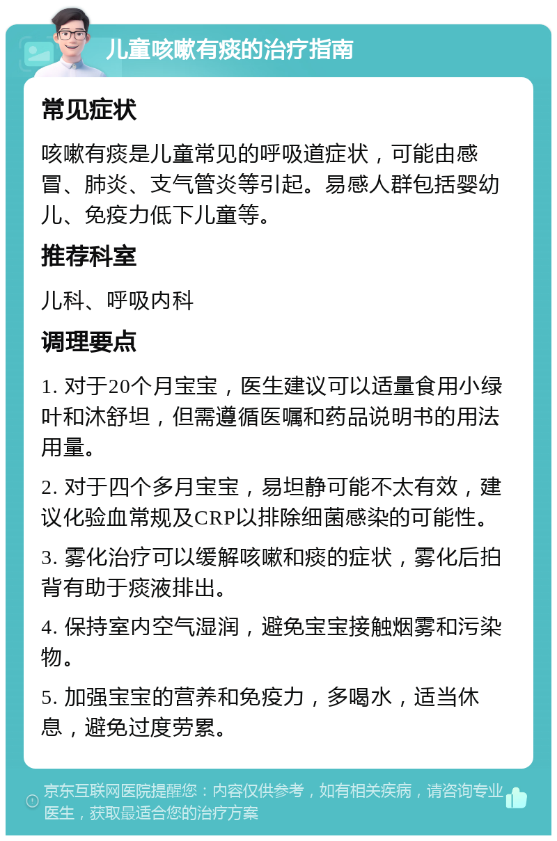 儿童咳嗽有痰的治疗指南 常见症状 咳嗽有痰是儿童常见的呼吸道症状，可能由感冒、肺炎、支气管炎等引起。易感人群包括婴幼儿、免疫力低下儿童等。 推荐科室 儿科、呼吸内科 调理要点 1. 对于20个月宝宝，医生建议可以适量食用小绿叶和沐舒坦，但需遵循医嘱和药品说明书的用法用量。 2. 对于四个多月宝宝，易坦静可能不太有效，建议化验血常规及CRP以排除细菌感染的可能性。 3. 雾化治疗可以缓解咳嗽和痰的症状，雾化后拍背有助于痰液排出。 4. 保持室内空气湿润，避免宝宝接触烟雾和污染物。 5. 加强宝宝的营养和免疫力，多喝水，适当休息，避免过度劳累。