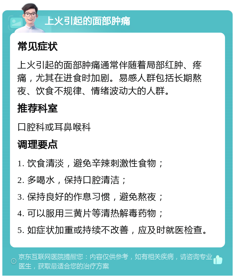 上火引起的面部肿痛 常见症状 上火引起的面部肿痛通常伴随着局部红肿、疼痛，尤其在进食时加剧。易感人群包括长期熬夜、饮食不规律、情绪波动大的人群。 推荐科室 口腔科或耳鼻喉科 调理要点 1. 饮食清淡，避免辛辣刺激性食物； 2. 多喝水，保持口腔清洁； 3. 保持良好的作息习惯，避免熬夜； 4. 可以服用三黄片等清热解毒药物； 5. 如症状加重或持续不改善，应及时就医检查。