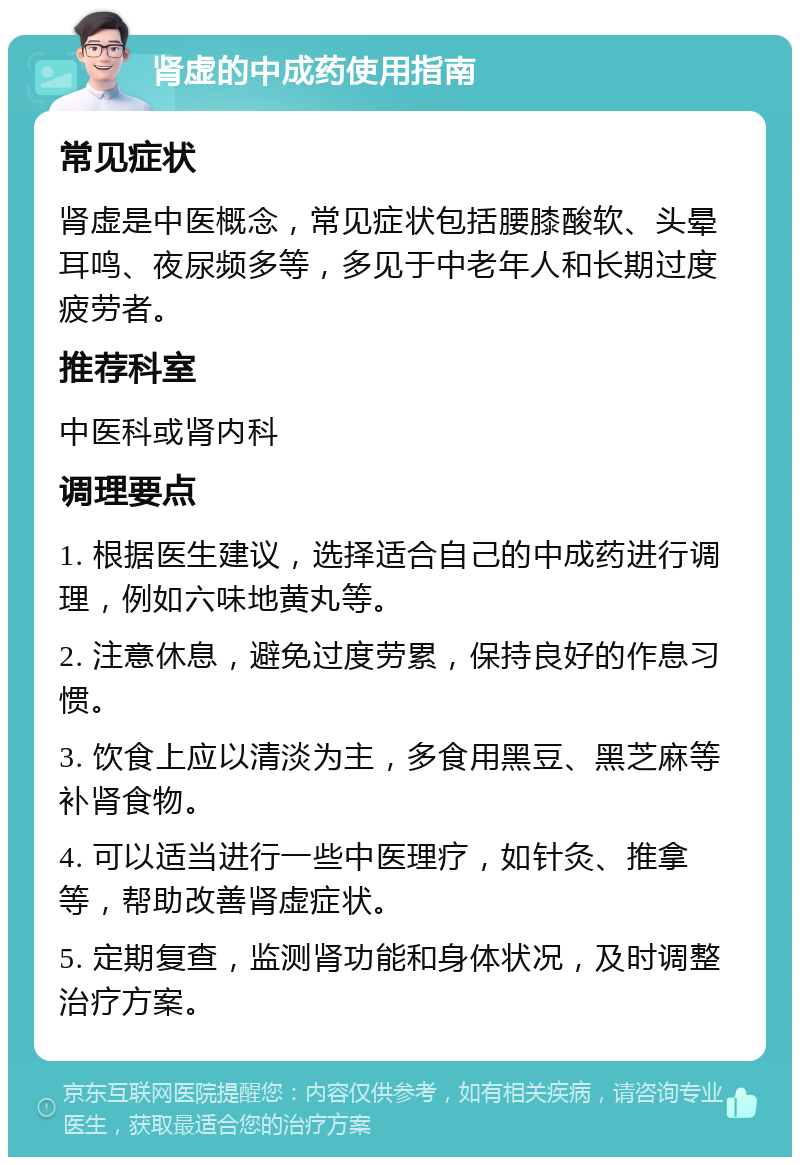 肾虚的中成药使用指南 常见症状 肾虚是中医概念，常见症状包括腰膝酸软、头晕耳鸣、夜尿频多等，多见于中老年人和长期过度疲劳者。 推荐科室 中医科或肾内科 调理要点 1. 根据医生建议，选择适合自己的中成药进行调理，例如六味地黄丸等。 2. 注意休息，避免过度劳累，保持良好的作息习惯。 3. 饮食上应以清淡为主，多食用黑豆、黑芝麻等补肾食物。 4. 可以适当进行一些中医理疗，如针灸、推拿等，帮助改善肾虚症状。 5. 定期复查，监测肾功能和身体状况，及时调整治疗方案。