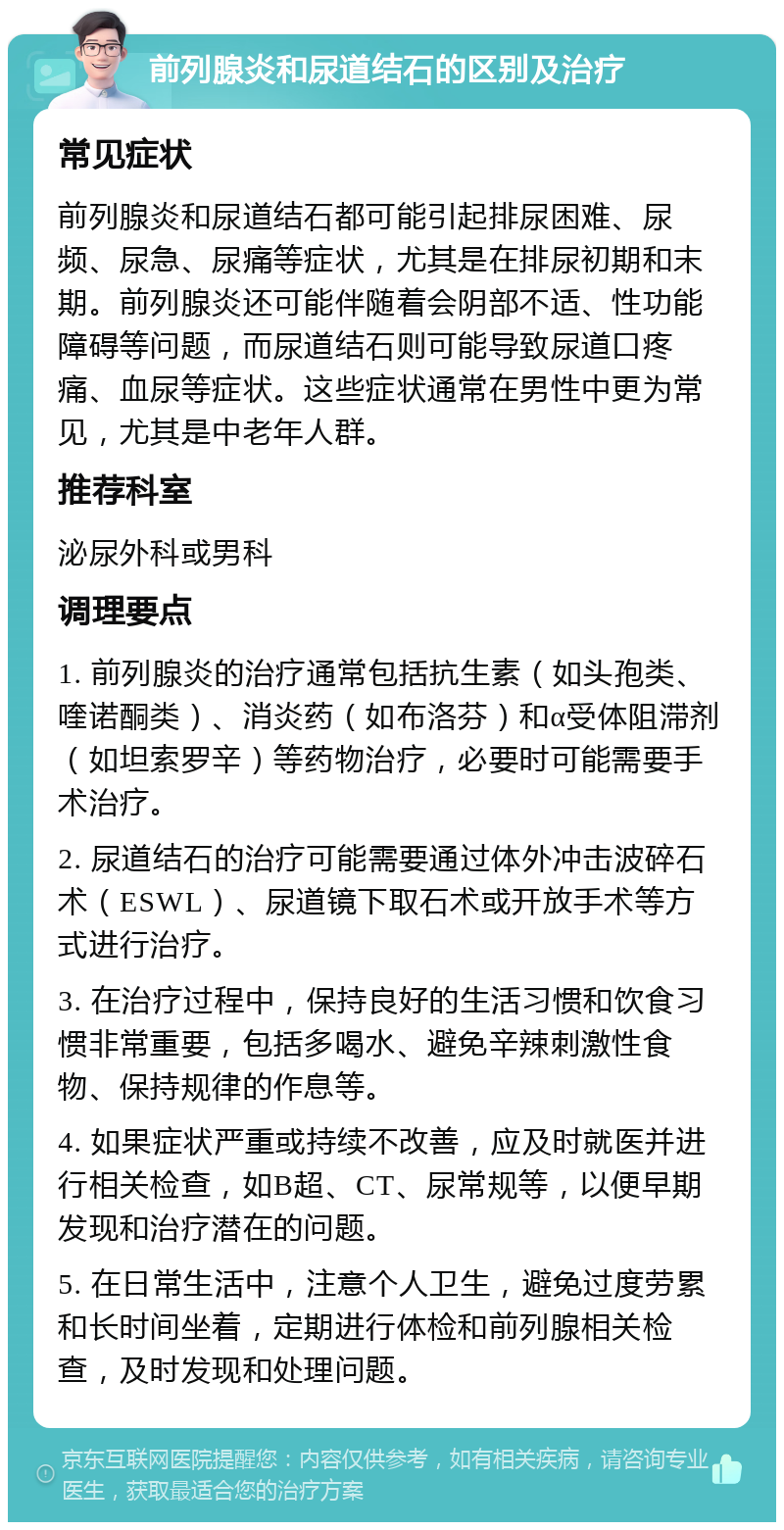 前列腺炎和尿道结石的区别及治疗 常见症状 前列腺炎和尿道结石都可能引起排尿困难、尿频、尿急、尿痛等症状，尤其是在排尿初期和末期。前列腺炎还可能伴随着会阴部不适、性功能障碍等问题，而尿道结石则可能导致尿道口疼痛、血尿等症状。这些症状通常在男性中更为常见，尤其是中老年人群。 推荐科室 泌尿外科或男科 调理要点 1. 前列腺炎的治疗通常包括抗生素（如头孢类、喹诺酮类）、消炎药（如布洛芬）和α受体阻滞剂（如坦索罗辛）等药物治疗，必要时可能需要手术治疗。 2. 尿道结石的治疗可能需要通过体外冲击波碎石术（ESWL）、尿道镜下取石术或开放手术等方式进行治疗。 3. 在治疗过程中，保持良好的生活习惯和饮食习惯非常重要，包括多喝水、避免辛辣刺激性食物、保持规律的作息等。 4. 如果症状严重或持续不改善，应及时就医并进行相关检查，如B超、CT、尿常规等，以便早期发现和治疗潜在的问题。 5. 在日常生活中，注意个人卫生，避免过度劳累和长时间坐着，定期进行体检和前列腺相关检查，及时发现和处理问题。