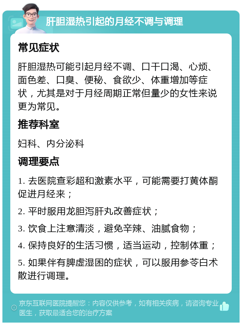 肝胆湿热引起的月经不调与调理 常见症状 肝胆湿热可能引起月经不调、口干口渴、心烦、面色差、口臭、便秘、食欲少、体重增加等症状，尤其是对于月经周期正常但量少的女性来说更为常见。 推荐科室 妇科、内分泌科 调理要点 1. 去医院查彩超和激素水平，可能需要打黄体酮促进月经来； 2. 平时服用龙胆泻肝丸改善症状； 3. 饮食上注意清淡，避免辛辣、油腻食物； 4. 保持良好的生活习惯，适当运动，控制体重； 5. 如果伴有脾虚湿困的症状，可以服用参苓白术散进行调理。