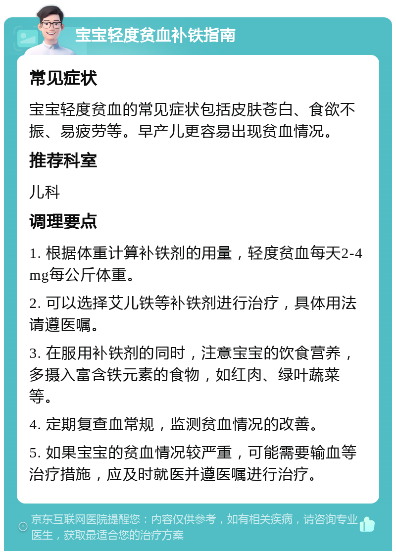 宝宝轻度贫血补铁指南 常见症状 宝宝轻度贫血的常见症状包括皮肤苍白、食欲不振、易疲劳等。早产儿更容易出现贫血情况。 推荐科室 儿科 调理要点 1. 根据体重计算补铁剂的用量，轻度贫血每天2-4mg每公斤体重。 2. 可以选择艾儿铁等补铁剂进行治疗，具体用法请遵医嘱。 3. 在服用补铁剂的同时，注意宝宝的饮食营养，多摄入富含铁元素的食物，如红肉、绿叶蔬菜等。 4. 定期复查血常规，监测贫血情况的改善。 5. 如果宝宝的贫血情况较严重，可能需要输血等治疗措施，应及时就医并遵医嘱进行治疗。