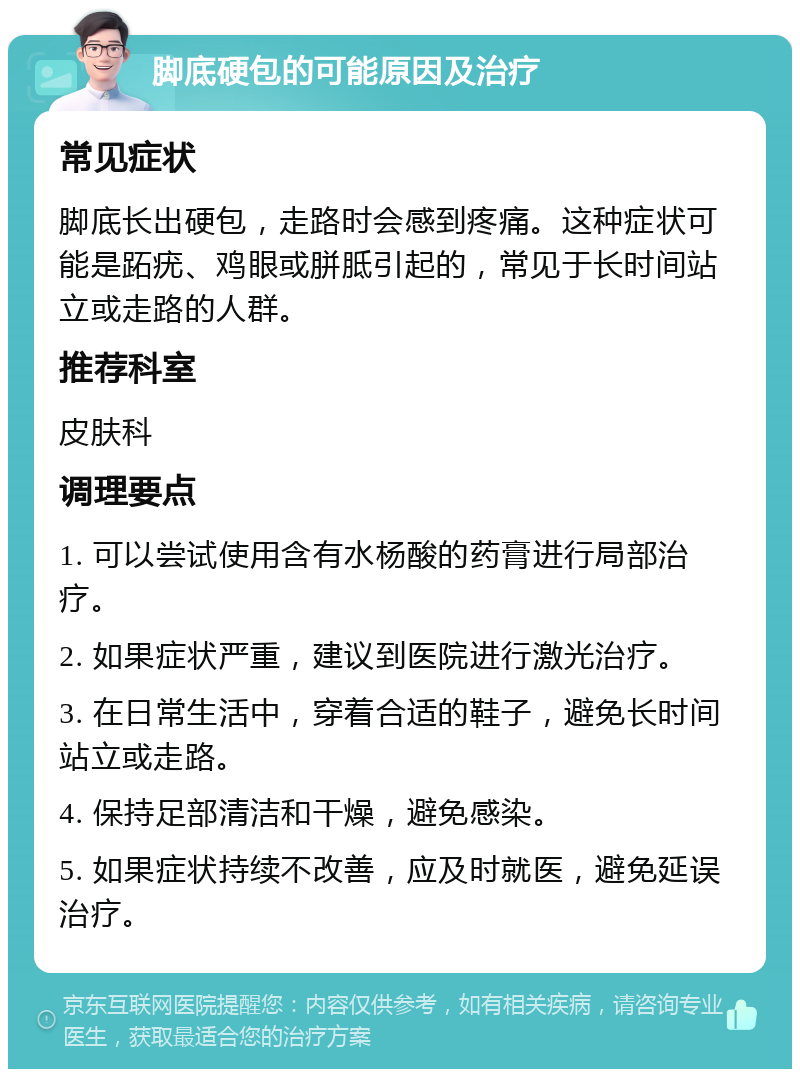 脚底硬包的可能原因及治疗 常见症状 脚底长出硬包，走路时会感到疼痛。这种症状可能是跖疣、鸡眼或胼胝引起的，常见于长时间站立或走路的人群。 推荐科室 皮肤科 调理要点 1. 可以尝试使用含有水杨酸的药膏进行局部治疗。 2. 如果症状严重，建议到医院进行激光治疗。 3. 在日常生活中，穿着合适的鞋子，避免长时间站立或走路。 4. 保持足部清洁和干燥，避免感染。 5. 如果症状持续不改善，应及时就医，避免延误治疗。