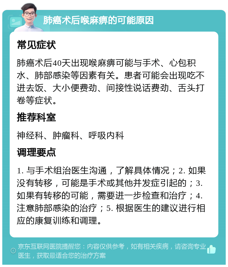 肺癌术后喉麻痹的可能原因 常见症状 肺癌术后40天出现喉麻痹可能与手术、心包积水、肺部感染等因素有关。患者可能会出现吃不进去饭、大小便费劲、间接性说话费劲、舌头打卷等症状。 推荐科室 神经科、肿瘤科、呼吸内科 调理要点 1. 与手术组治医生沟通，了解具体情况；2. 如果没有转移，可能是手术或其他并发症引起的；3. 如果有转移的可能，需要进一步检查和治疗；4. 注意肺部感染的治疗；5. 根据医生的建议进行相应的康复训练和调理。