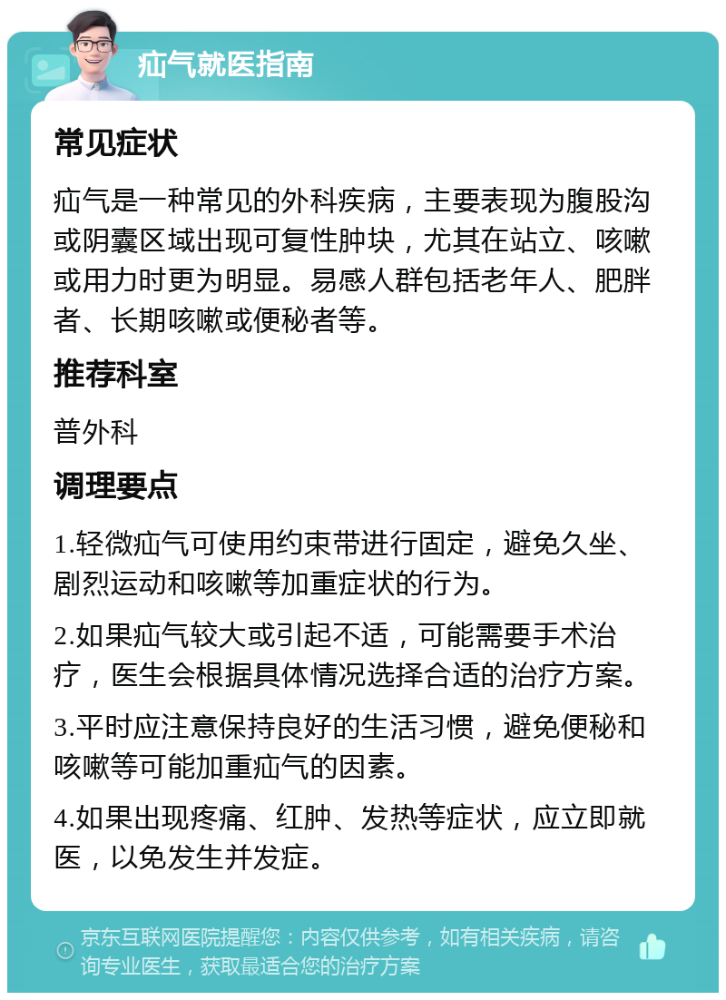 疝气就医指南 常见症状 疝气是一种常见的外科疾病，主要表现为腹股沟或阴囊区域出现可复性肿块，尤其在站立、咳嗽或用力时更为明显。易感人群包括老年人、肥胖者、长期咳嗽或便秘者等。 推荐科室 普外科 调理要点 1.轻微疝气可使用约束带进行固定，避免久坐、剧烈运动和咳嗽等加重症状的行为。 2.如果疝气较大或引起不适，可能需要手术治疗，医生会根据具体情况选择合适的治疗方案。 3.平时应注意保持良好的生活习惯，避免便秘和咳嗽等可能加重疝气的因素。 4.如果出现疼痛、红肿、发热等症状，应立即就医，以免发生并发症。