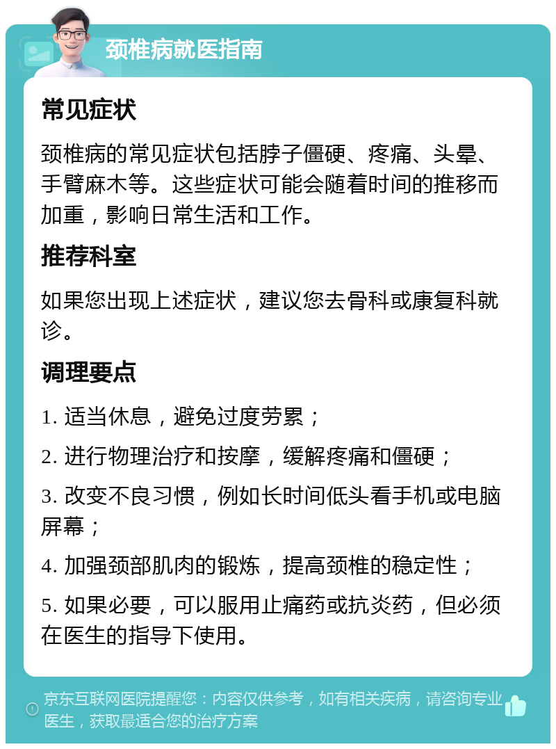 颈椎病就医指南 常见症状 颈椎病的常见症状包括脖子僵硬、疼痛、头晕、手臂麻木等。这些症状可能会随着时间的推移而加重，影响日常生活和工作。 推荐科室 如果您出现上述症状，建议您去骨科或康复科就诊。 调理要点 1. 适当休息，避免过度劳累； 2. 进行物理治疗和按摩，缓解疼痛和僵硬； 3. 改变不良习惯，例如长时间低头看手机或电脑屏幕； 4. 加强颈部肌肉的锻炼，提高颈椎的稳定性； 5. 如果必要，可以服用止痛药或抗炎药，但必须在医生的指导下使用。