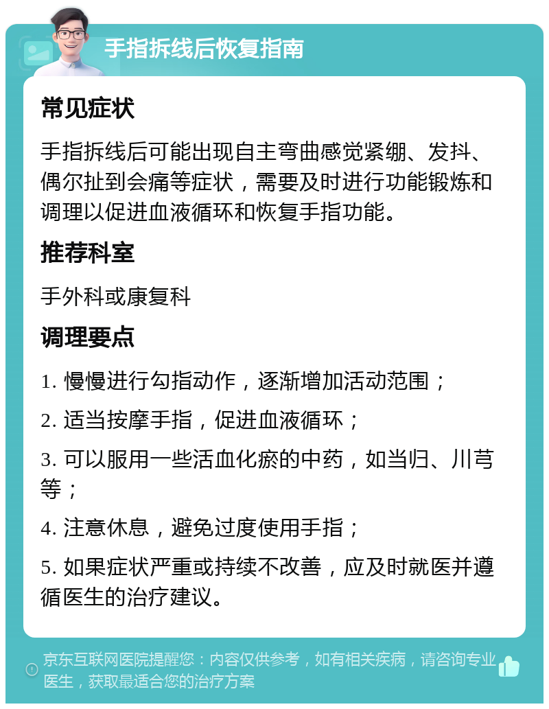 手指拆线后恢复指南 常见症状 手指拆线后可能出现自主弯曲感觉紧绷、发抖、偶尔扯到会痛等症状，需要及时进行功能锻炼和调理以促进血液循环和恢复手指功能。 推荐科室 手外科或康复科 调理要点 1. 慢慢进行勾指动作，逐渐增加活动范围； 2. 适当按摩手指，促进血液循环； 3. 可以服用一些活血化瘀的中药，如当归、川芎等； 4. 注意休息，避免过度使用手指； 5. 如果症状严重或持续不改善，应及时就医并遵循医生的治疗建议。