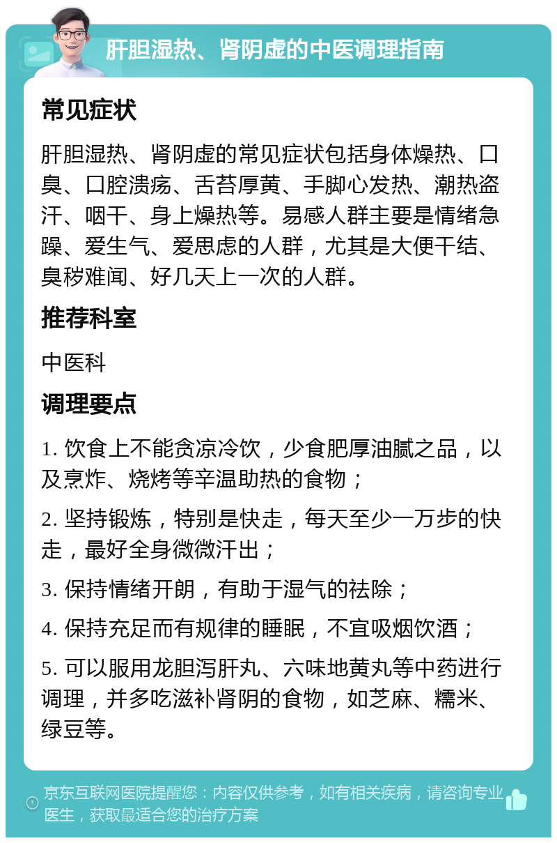 肝胆湿热、肾阴虚的中医调理指南 常见症状 肝胆湿热、肾阴虚的常见症状包括身体燥热、口臭、口腔溃疡、舌苔厚黄、手脚心发热、潮热盗汗、咽干、身上燥热等。易感人群主要是情绪急躁、爱生气、爱思虑的人群，尤其是大便干结、臭秽难闻、好几天上一次的人群。 推荐科室 中医科 调理要点 1. 饮食上不能贪凉冷饮，少食肥厚油腻之品，以及烹炸、烧烤等辛温助热的食物； 2. 坚持锻炼，特别是快走，每天至少一万步的快走，最好全身微微汗出； 3. 保持情绪开朗，有助于湿气的祛除； 4. 保持充足而有规律的睡眠，不宜吸烟饮酒； 5. 可以服用龙胆泻肝丸、六味地黄丸等中药进行调理，并多吃滋补肾阴的食物，如芝麻、糯米、绿豆等。