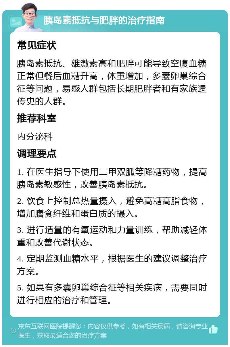 胰岛素抵抗与肥胖的治疗指南 常见症状 胰岛素抵抗、雄激素高和肥胖可能导致空腹血糖正常但餐后血糖升高，体重增加，多囊卵巢综合征等问题，易感人群包括长期肥胖者和有家族遗传史的人群。 推荐科室 内分泌科 调理要点 1. 在医生指导下使用二甲双胍等降糖药物，提高胰岛素敏感性，改善胰岛素抵抗。 2. 饮食上控制总热量摄入，避免高糖高脂食物，增加膳食纤维和蛋白质的摄入。 3. 进行适量的有氧运动和力量训练，帮助减轻体重和改善代谢状态。 4. 定期监测血糖水平，根据医生的建议调整治疗方案。 5. 如果有多囊卵巢综合征等相关疾病，需要同时进行相应的治疗和管理。