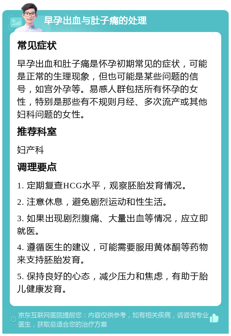 早孕出血与肚子痛的处理 常见症状 早孕出血和肚子痛是怀孕初期常见的症状，可能是正常的生理现象，但也可能是某些问题的信号，如宫外孕等。易感人群包括所有怀孕的女性，特别是那些有不规则月经、多次流产或其他妇科问题的女性。 推荐科室 妇产科 调理要点 1. 定期复查HCG水平，观察胚胎发育情况。 2. 注意休息，避免剧烈运动和性生活。 3. 如果出现剧烈腹痛、大量出血等情况，应立即就医。 4. 遵循医生的建议，可能需要服用黄体酮等药物来支持胚胎发育。 5. 保持良好的心态，减少压力和焦虑，有助于胎儿健康发育。