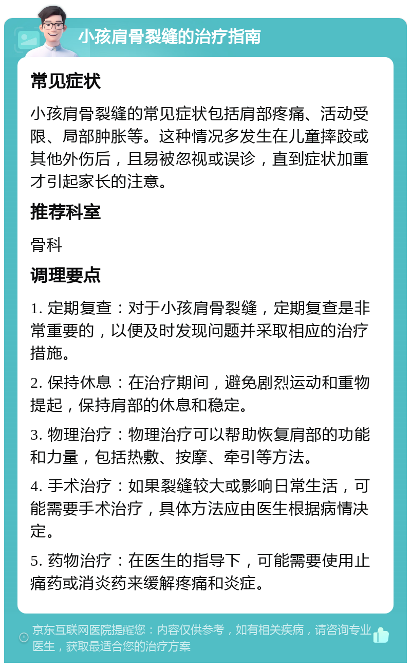 小孩肩骨裂缝的治疗指南 常见症状 小孩肩骨裂缝的常见症状包括肩部疼痛、活动受限、局部肿胀等。这种情况多发生在儿童摔跤或其他外伤后，且易被忽视或误诊，直到症状加重才引起家长的注意。 推荐科室 骨科 调理要点 1. 定期复查：对于小孩肩骨裂缝，定期复查是非常重要的，以便及时发现问题并采取相应的治疗措施。 2. 保持休息：在治疗期间，避免剧烈运动和重物提起，保持肩部的休息和稳定。 3. 物理治疗：物理治疗可以帮助恢复肩部的功能和力量，包括热敷、按摩、牵引等方法。 4. 手术治疗：如果裂缝较大或影响日常生活，可能需要手术治疗，具体方法应由医生根据病情决定。 5. 药物治疗：在医生的指导下，可能需要使用止痛药或消炎药来缓解疼痛和炎症。