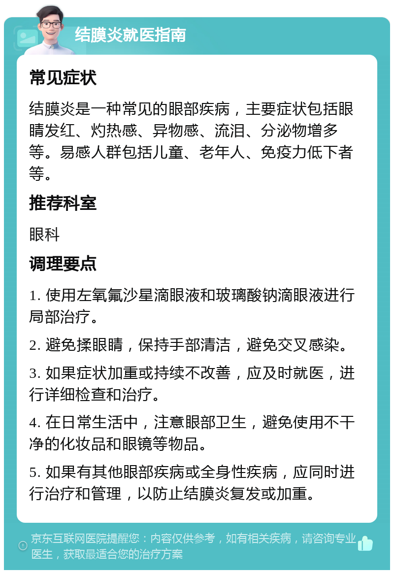 结膜炎就医指南 常见症状 结膜炎是一种常见的眼部疾病，主要症状包括眼睛发红、灼热感、异物感、流泪、分泌物增多等。易感人群包括儿童、老年人、免疫力低下者等。 推荐科室 眼科 调理要点 1. 使用左氧氟沙星滴眼液和玻璃酸钠滴眼液进行局部治疗。 2. 避免揉眼睛，保持手部清洁，避免交叉感染。 3. 如果症状加重或持续不改善，应及时就医，进行详细检查和治疗。 4. 在日常生活中，注意眼部卫生，避免使用不干净的化妆品和眼镜等物品。 5. 如果有其他眼部疾病或全身性疾病，应同时进行治疗和管理，以防止结膜炎复发或加重。