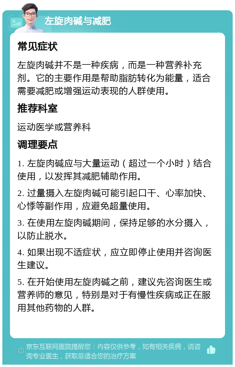 左旋肉碱与减肥 常见症状 左旋肉碱并不是一种疾病，而是一种营养补充剂。它的主要作用是帮助脂肪转化为能量，适合需要减肥或增强运动表现的人群使用。 推荐科室 运动医学或营养科 调理要点 1. 左旋肉碱应与大量运动（超过一个小时）结合使用，以发挥其减肥辅助作用。 2. 过量摄入左旋肉碱可能引起口干、心率加快、心悸等副作用，应避免超量使用。 3. 在使用左旋肉碱期间，保持足够的水分摄入，以防止脱水。 4. 如果出现不适症状，应立即停止使用并咨询医生建议。 5. 在开始使用左旋肉碱之前，建议先咨询医生或营养师的意见，特别是对于有慢性疾病或正在服用其他药物的人群。