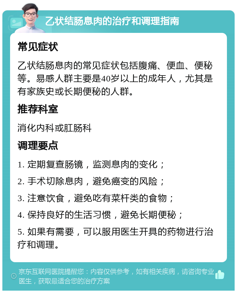 乙状结肠息肉的治疗和调理指南 常见症状 乙状结肠息肉的常见症状包括腹痛、便血、便秘等。易感人群主要是40岁以上的成年人，尤其是有家族史或长期便秘的人群。 推荐科室 消化内科或肛肠科 调理要点 1. 定期复查肠镜，监测息肉的变化； 2. 手术切除息肉，避免癌变的风险； 3. 注意饮食，避免吃有菜杆类的食物； 4. 保持良好的生活习惯，避免长期便秘； 5. 如果有需要，可以服用医生开具的药物进行治疗和调理。