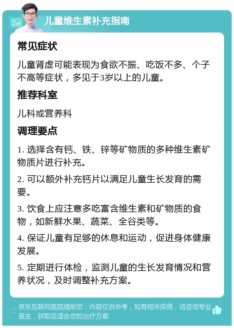 儿童维生素补充指南 常见症状 儿童肾虚可能表现为食欲不振、吃饭不多、个子不高等症状，多见于3岁以上的儿童。 推荐科室 儿科或营养科 调理要点 1. 选择含有钙、铁、锌等矿物质的多种维生素矿物质片进行补充。 2. 可以额外补充钙片以满足儿童生长发育的需要。 3. 饮食上应注意多吃富含维生素和矿物质的食物，如新鲜水果、蔬菜、全谷类等。 4. 保证儿童有足够的休息和运动，促进身体健康发展。 5. 定期进行体检，监测儿童的生长发育情况和营养状况，及时调整补充方案。