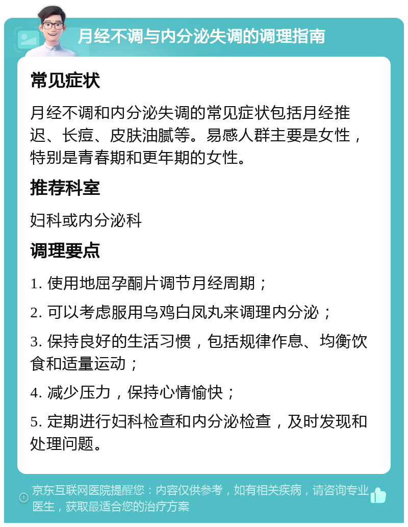 月经不调与内分泌失调的调理指南 常见症状 月经不调和内分泌失调的常见症状包括月经推迟、长痘、皮肤油腻等。易感人群主要是女性，特别是青春期和更年期的女性。 推荐科室 妇科或内分泌科 调理要点 1. 使用地屈孕酮片调节月经周期； 2. 可以考虑服用乌鸡白凤丸来调理内分泌； 3. 保持良好的生活习惯，包括规律作息、均衡饮食和适量运动； 4. 减少压力，保持心情愉快； 5. 定期进行妇科检查和内分泌检查，及时发现和处理问题。