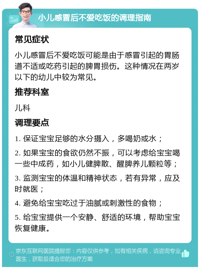 小儿感冒后不爱吃饭的调理指南 常见症状 小儿感冒后不爱吃饭可能是由于感冒引起的胃肠道不适或吃药引起的脾胃损伤。这种情况在两岁以下的幼儿中较为常见。 推荐科室 儿科 调理要点 1. 保证宝宝足够的水分摄入，多喝奶或水； 2. 如果宝宝的食欲仍然不振，可以考虑给宝宝喝一些中成药，如小儿健脾散、醒脾养儿颗粒等； 3. 监测宝宝的体温和精神状态，若有异常，应及时就医； 4. 避免给宝宝吃过于油腻或刺激性的食物； 5. 给宝宝提供一个安静、舒适的环境，帮助宝宝恢复健康。