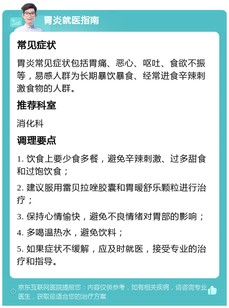 胃炎就医指南 常见症状 胃炎常见症状包括胃痛、恶心、呕吐、食欲不振等，易感人群为长期暴饮暴食、经常进食辛辣刺激食物的人群。 推荐科室 消化科 调理要点 1. 饮食上要少食多餐，避免辛辣刺激、过多甜食和过饱饮食； 2. 建议服用雷贝拉唑胶囊和胃暖舒乐颗粒进行治疗； 3. 保持心情愉快，避免不良情绪对胃部的影响； 4. 多喝温热水，避免饮料； 5. 如果症状不缓解，应及时就医，接受专业的治疗和指导。