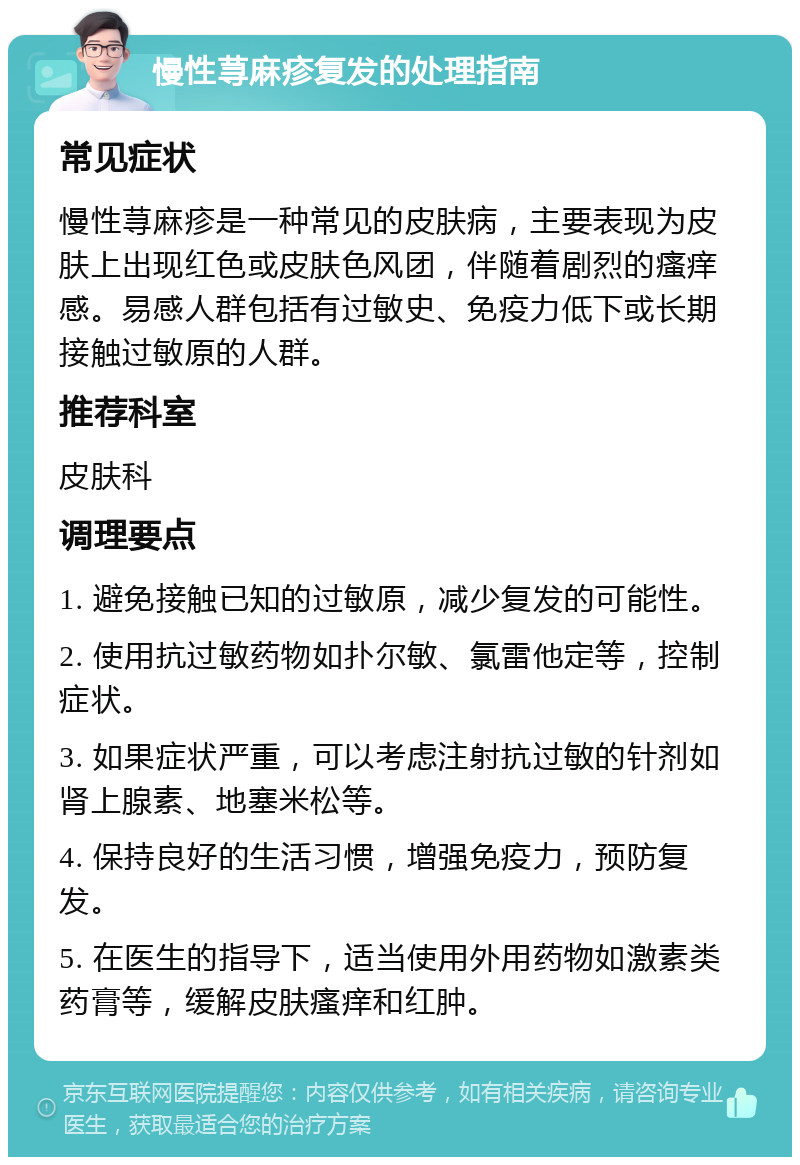 慢性荨麻疹复发的处理指南 常见症状 慢性荨麻疹是一种常见的皮肤病，主要表现为皮肤上出现红色或皮肤色风团，伴随着剧烈的瘙痒感。易感人群包括有过敏史、免疫力低下或长期接触过敏原的人群。 推荐科室 皮肤科 调理要点 1. 避免接触已知的过敏原，减少复发的可能性。 2. 使用抗过敏药物如扑尔敏、氯雷他定等，控制症状。 3. 如果症状严重，可以考虑注射抗过敏的针剂如肾上腺素、地塞米松等。 4. 保持良好的生活习惯，增强免疫力，预防复发。 5. 在医生的指导下，适当使用外用药物如激素类药膏等，缓解皮肤瘙痒和红肿。