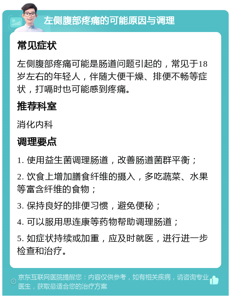 左侧腹部疼痛的可能原因与调理 常见症状 左侧腹部疼痛可能是肠道问题引起的，常见于18岁左右的年轻人，伴随大便干燥、排便不畅等症状，打嗝时也可能感到疼痛。 推荐科室 消化内科 调理要点 1. 使用益生菌调理肠道，改善肠道菌群平衡； 2. 饮食上增加膳食纤维的摄入，多吃蔬菜、水果等富含纤维的食物； 3. 保持良好的排便习惯，避免便秘； 4. 可以服用思连康等药物帮助调理肠道； 5. 如症状持续或加重，应及时就医，进行进一步检查和治疗。