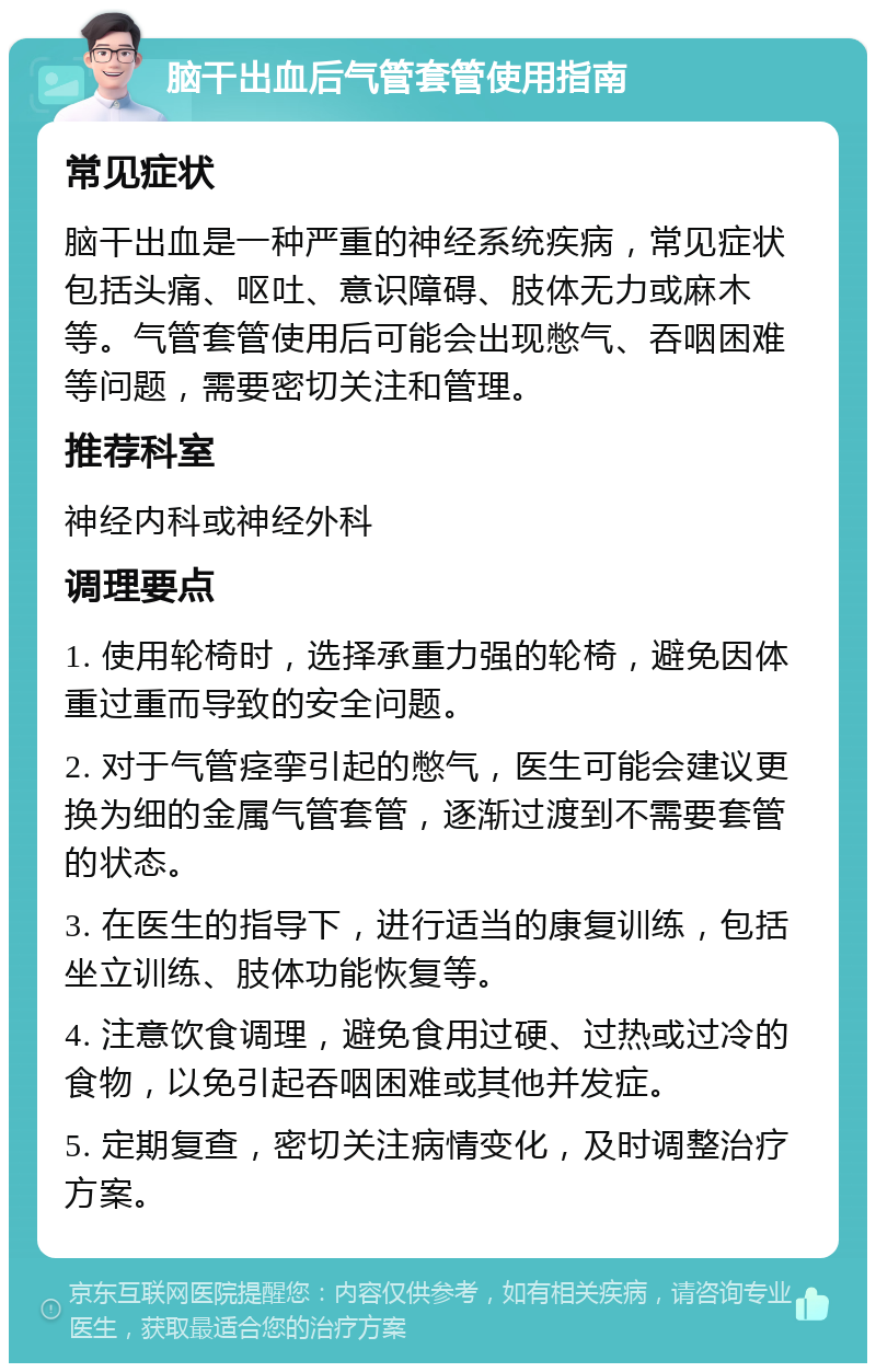 脑干出血后气管套管使用指南 常见症状 脑干出血是一种严重的神经系统疾病，常见症状包括头痛、呕吐、意识障碍、肢体无力或麻木等。气管套管使用后可能会出现憋气、吞咽困难等问题，需要密切关注和管理。 推荐科室 神经内科或神经外科 调理要点 1. 使用轮椅时，选择承重力强的轮椅，避免因体重过重而导致的安全问题。 2. 对于气管痉挛引起的憋气，医生可能会建议更换为细的金属气管套管，逐渐过渡到不需要套管的状态。 3. 在医生的指导下，进行适当的康复训练，包括坐立训练、肢体功能恢复等。 4. 注意饮食调理，避免食用过硬、过热或过冷的食物，以免引起吞咽困难或其他并发症。 5. 定期复查，密切关注病情变化，及时调整治疗方案。