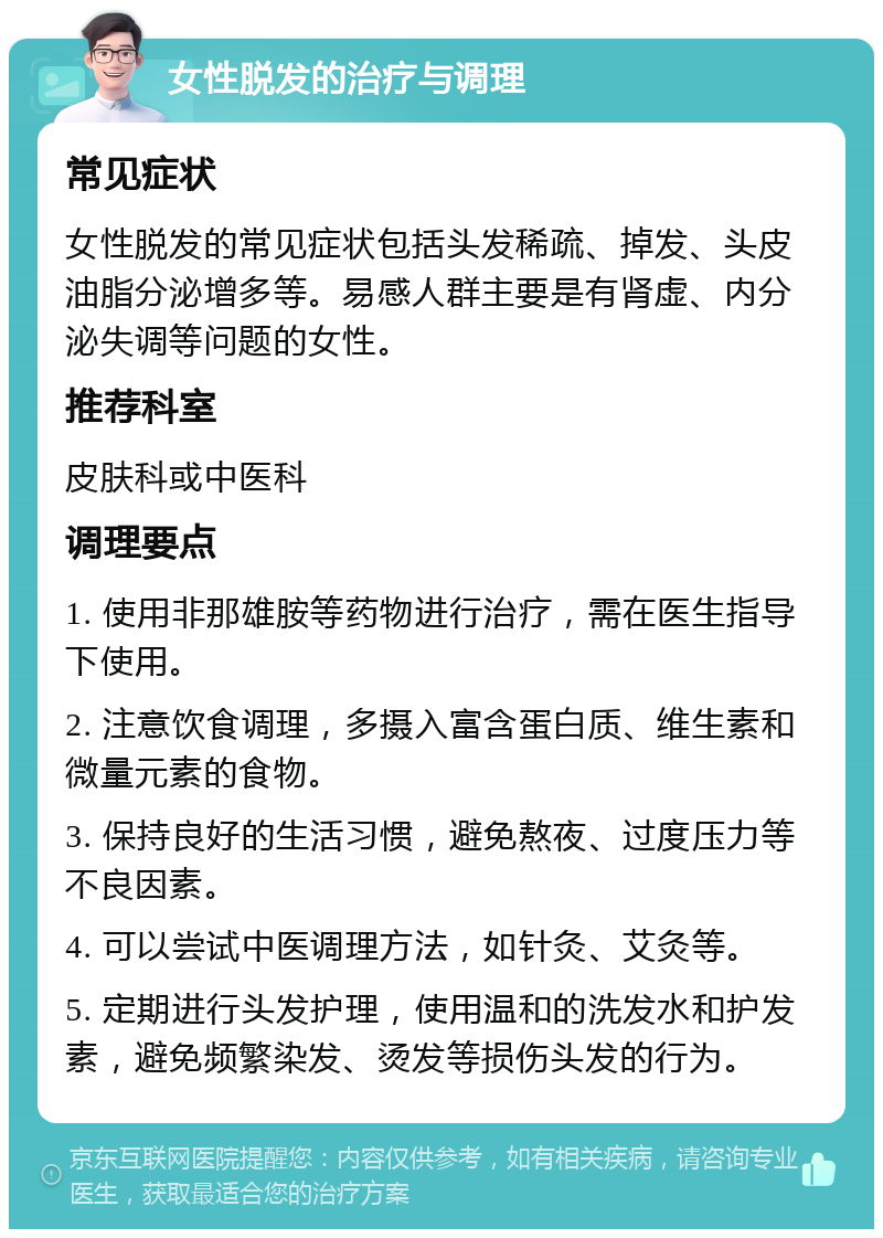 女性脱发的治疗与调理 常见症状 女性脱发的常见症状包括头发稀疏、掉发、头皮油脂分泌增多等。易感人群主要是有肾虚、内分泌失调等问题的女性。 推荐科室 皮肤科或中医科 调理要点 1. 使用非那雄胺等药物进行治疗，需在医生指导下使用。 2. 注意饮食调理，多摄入富含蛋白质、维生素和微量元素的食物。 3. 保持良好的生活习惯，避免熬夜、过度压力等不良因素。 4. 可以尝试中医调理方法，如针灸、艾灸等。 5. 定期进行头发护理，使用温和的洗发水和护发素，避免频繁染发、烫发等损伤头发的行为。