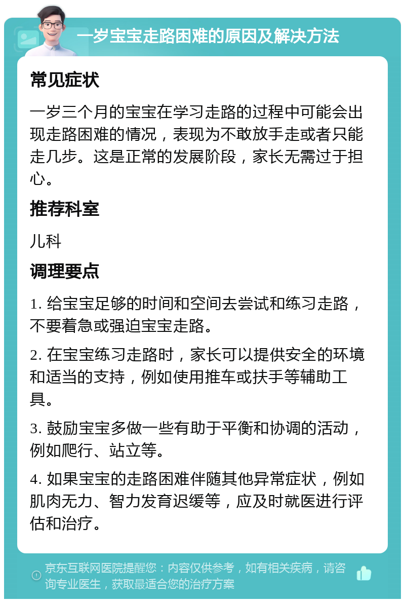 一岁宝宝走路困难的原因及解决方法 常见症状 一岁三个月的宝宝在学习走路的过程中可能会出现走路困难的情况，表现为不敢放手走或者只能走几步。这是正常的发展阶段，家长无需过于担心。 推荐科室 儿科 调理要点 1. 给宝宝足够的时间和空间去尝试和练习走路，不要着急或强迫宝宝走路。 2. 在宝宝练习走路时，家长可以提供安全的环境和适当的支持，例如使用推车或扶手等辅助工具。 3. 鼓励宝宝多做一些有助于平衡和协调的活动，例如爬行、站立等。 4. 如果宝宝的走路困难伴随其他异常症状，例如肌肉无力、智力发育迟缓等，应及时就医进行评估和治疗。