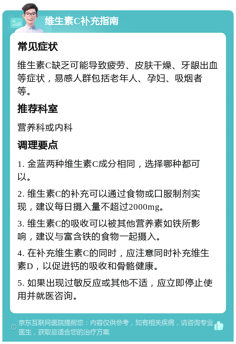 维生素C补充指南 常见症状 维生素C缺乏可能导致疲劳、皮肤干燥、牙龈出血等症状，易感人群包括老年人、孕妇、吸烟者等。 推荐科室 营养科或内科 调理要点 1. 金蓝两种维生素C成分相同，选择哪种都可以。 2. 维生素C的补充可以通过食物或口服制剂实现，建议每日摄入量不超过2000mg。 3. 维生素C的吸收可以被其他营养素如铁所影响，建议与富含铁的食物一起摄入。 4. 在补充维生素C的同时，应注意同时补充维生素D，以促进钙的吸收和骨骼健康。 5. 如果出现过敏反应或其他不适，应立即停止使用并就医咨询。